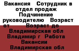 Вакансия : Сотрудник в отдел продаж › Подчинение ­ руководителю › Возраст от ­ 18 › Возраст до ­ 80 - Владимирская обл., Владимир г. Работа » Вакансии   . Владимирская обл.